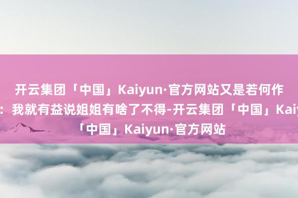 开云集团「中国」Kaiyun·官方网站又是若何作念的呢？阿菲：我就有益说姐姐有啥了不得-开云集团「中国」Kaiyun·官方网站