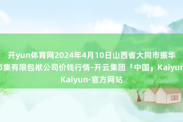 开yun体育网2024年4月10日山西省大同市振华蔬菜批发市集有限包袱公司价钱行情-开云集团「中国」Kaiyun·官方网站