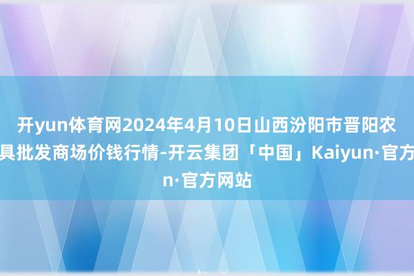 开yun体育网2024年4月10日山西汾阳市晋阳农副家具批发商场价钱行情-开云集团「中国」Kaiyun·官方网站