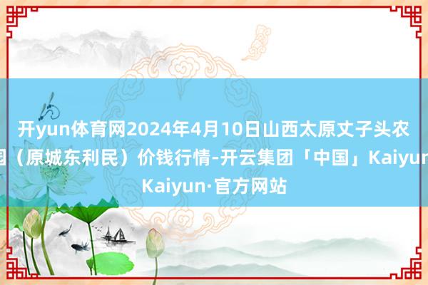 开yun体育网2024年4月10日山西太原丈子头农居品物流园（原城东利民）价钱行情-开云集团「中国」Kaiyun·官方网站