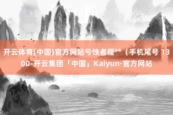 开云体育(中国)官方网站亏蚀者程**（手机尾号 1300-开云集团「中国」Kaiyun·官方网站