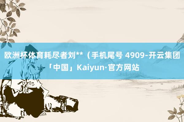 欧洲杯体育耗尽者刘**（手机尾号 4909-开云集团「中国」Kaiyun·官方网站