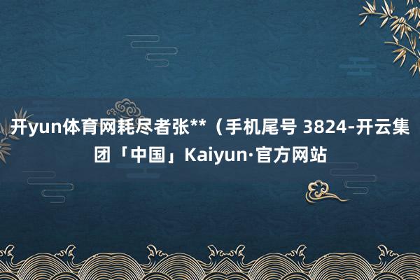 开yun体育网耗尽者张**（手机尾号 3824-开云集团「中国」Kaiyun·官方网站