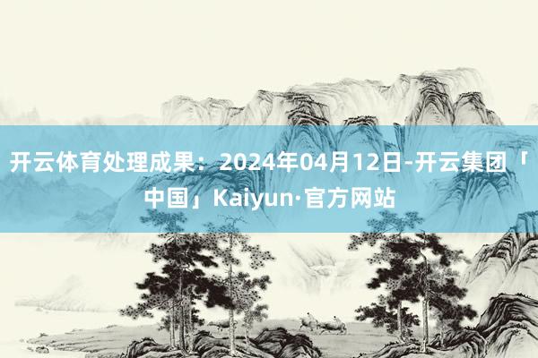 开云体育处理成果：2024年04月12日-开云集团「中国」Kaiyun·官方网站