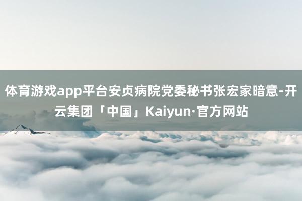 体育游戏app平台安贞病院党委秘书张宏家暗意-开云集团「中国」Kaiyun·官方网站