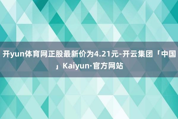 开yun体育网正股最新价为4.21元-开云集团「中国」Kaiyun·官方网站