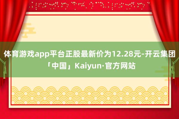 体育游戏app平台正股最新价为12.28元-开云集团「中国」Kaiyun·官方网站