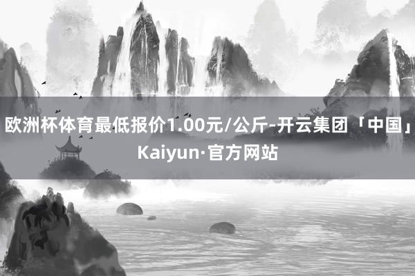 欧洲杯体育最低报价1.00元/公斤-开云集团「中国」Kaiyun·官方网站