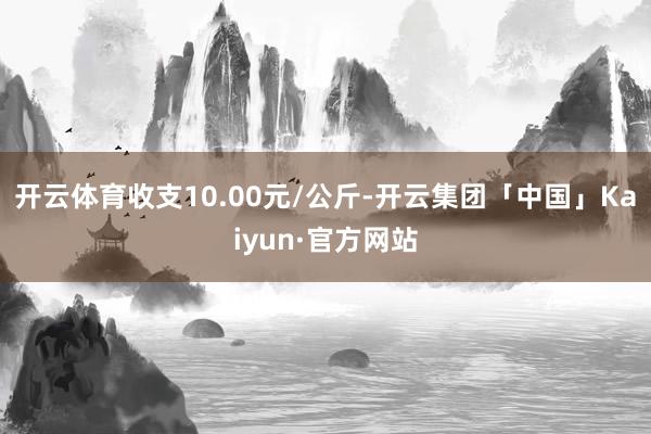 开云体育收支10.00元/公斤-开云集团「中国」Kaiyun·官方网站