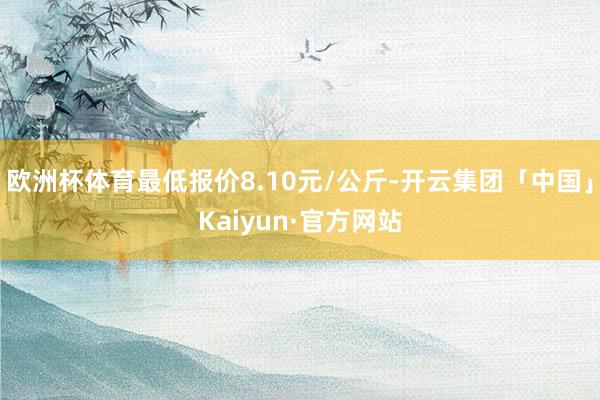 欧洲杯体育最低报价8.10元/公斤-开云集团「中国」Kaiyun·官方网站