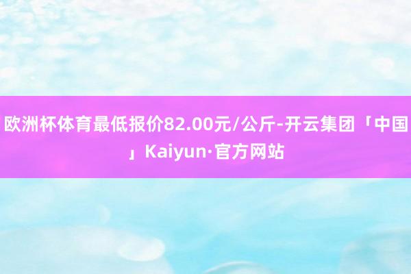 欧洲杯体育最低报价82.00元/公斤-开云集团「中国」Kaiyun·官方网站