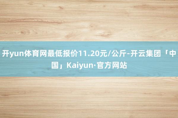 开yun体育网最低报价11.20元/公斤-开云集团「中国」Kaiyun·官方网站