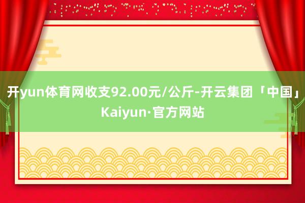 开yun体育网收支92.00元/公斤-开云集团「中国」Kaiyun·官方网站