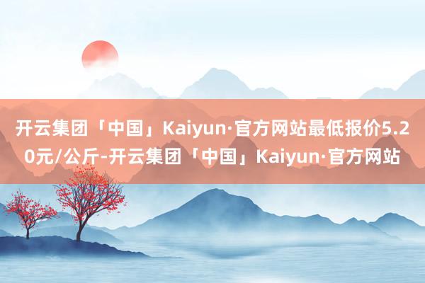 开云集团「中国」Kaiyun·官方网站最低报价5.20元/公斤-开云集团「中国」Kaiyun·官方网站