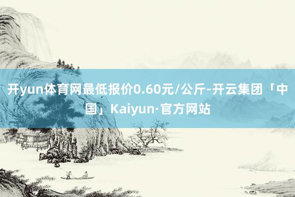 开yun体育网最低报价0.60元/公斤-开云集团「中国」Kaiyun·官方网站