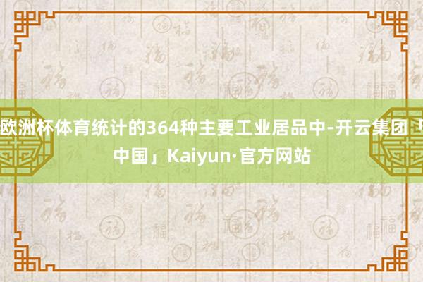 欧洲杯体育统计的364种主要工业居品中-开云集团「中国」Kaiyun·官方网站