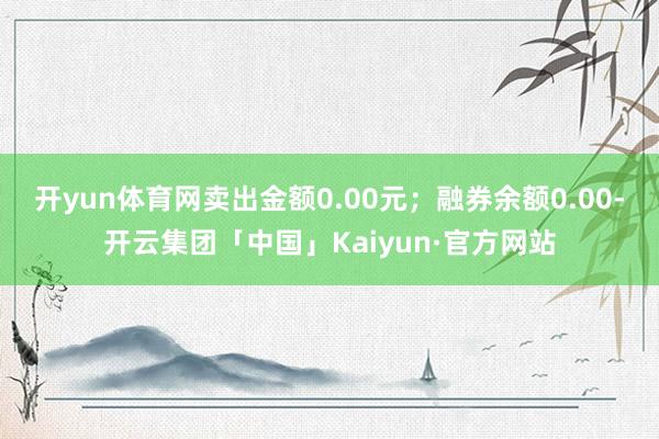 开yun体育网卖出金额0.00元；融券余额0.00-开云集团「中国」Kaiyun·官方网站