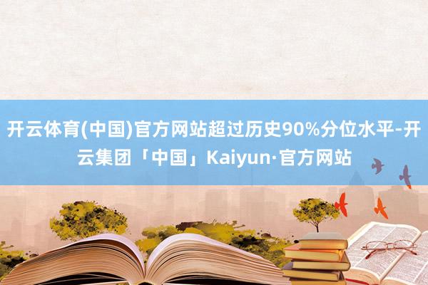 开云体育(中国)官方网站超过历史90%分位水平-开云集团「中国」Kaiyun·官方网站