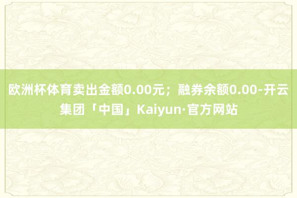 欧洲杯体育卖出金额0.00元；融券余额0.00-开云集团「中国」Kaiyun·官方网站