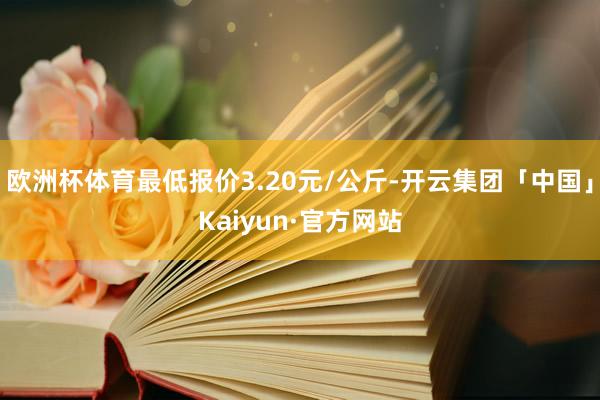 欧洲杯体育最低报价3.20元/公斤-开云集团「中国」Kaiyun·官方网站