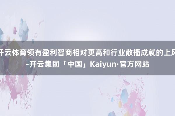 开云体育领有盈利智商相对更高和行业散播成就的上风-开云集团「中国」Kaiyun·官方网站