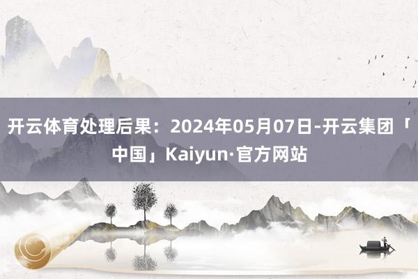 开云体育处理后果：2024年05月07日-开云集团「中国」Kaiyun·官方网站