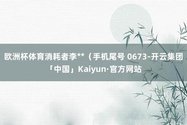 欧洲杯体育消耗者李**（手机尾号 0673-开云集团「中国」Kaiyun·官方网站