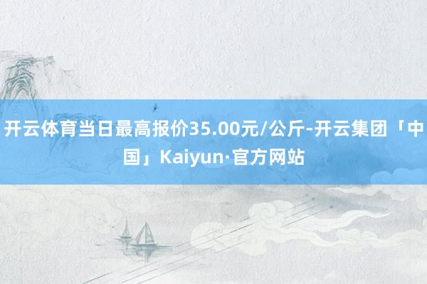 开云体育当日最高报价35.00元/公斤-开云集团「中国」Kaiyun·官方网站