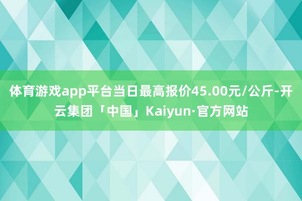 体育游戏app平台当日最高报价45.00元/公斤-开云集团「中国」Kaiyun·官方网站