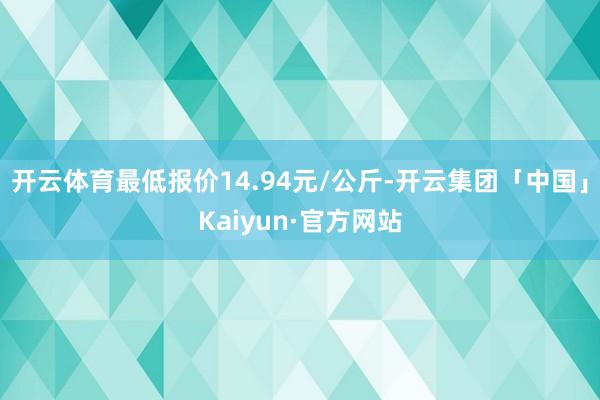 开云体育最低报价14.94元/公斤-开云集团「中国」Kaiyun·官方网站