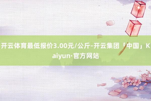 开云体育最低报价3.00元/公斤-开云集团「中国」Kaiyun·官方网站