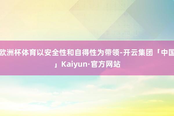 欧洲杯体育以安全性和自得性为带领-开云集团「中国」Kaiyun·官方网站