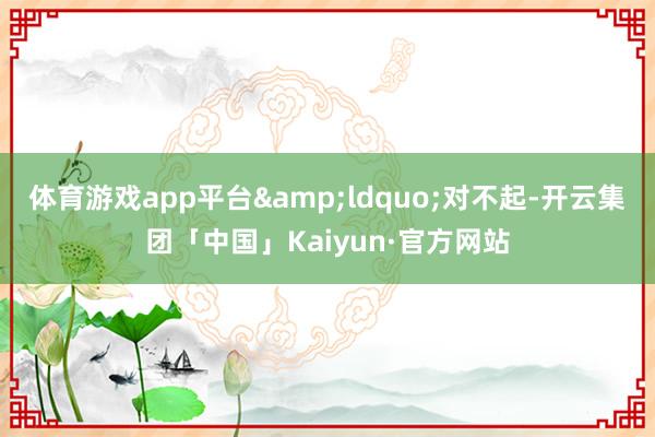 体育游戏app平台&ldquo;对不起-开云集团「中国」Kaiyun·官方网站