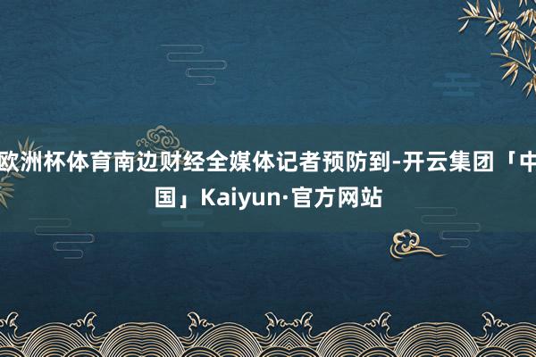 欧洲杯体育南边财经全媒体记者预防到-开云集团「中国」Kaiyun·官方网站