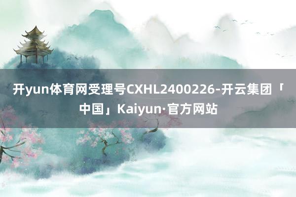 开yun体育网受理号CXHL2400226-开云集团「中国」Kaiyun·官方网站