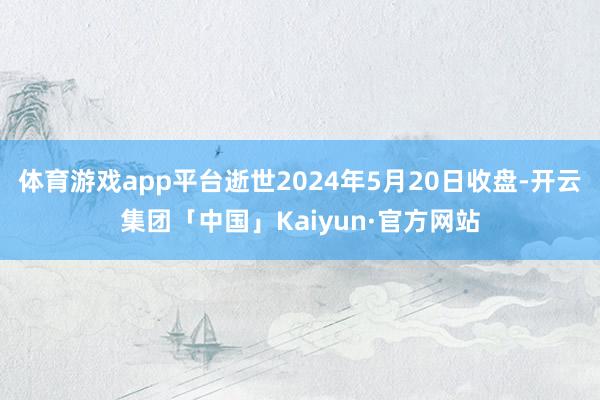 体育游戏app平台逝世2024年5月20日收盘-开云集团「中国」Kaiyun·官方网站