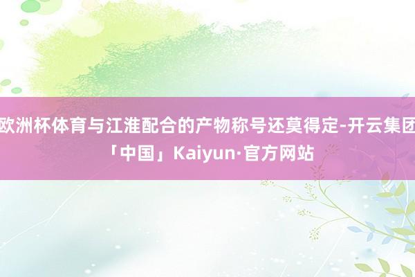 欧洲杯体育与江淮配合的产物称号还莫得定-开云集团「中国」Kaiyun·官方网站