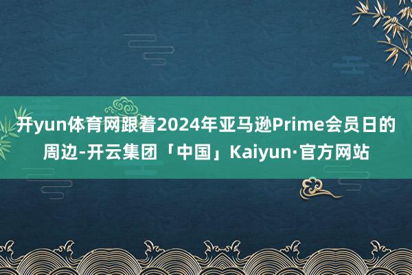 开yun体育网跟着2024年亚马逊Prime会员日的周边-开云集团「中国」Kaiyun·官方网站