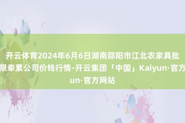 开云体育2024年6月6日湖南邵阳市江北农家具批发有限牵累公司价钱行情-开云集团「中国」Kaiyun·官方网站