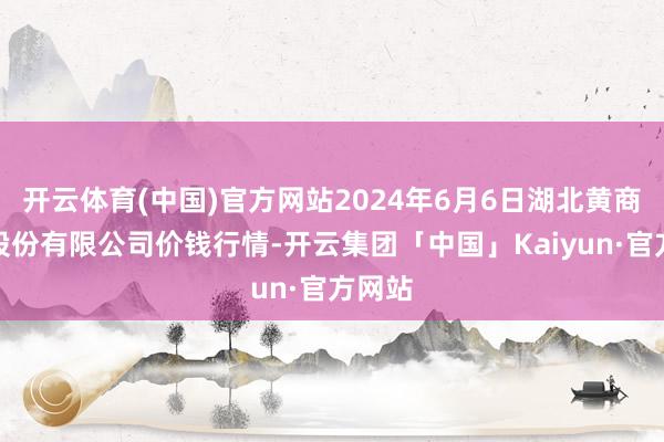 开云体育(中国)官方网站2024年6月6日湖北黄商集团股份有限公司价钱行情-开云集团「中国」Kaiyun·官方网站