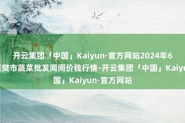 开云集团「中国」Kaiyun·官方网站2024年6月6日湖北襄樊市蔬菜批发阛阓价钱行情-开云集团「中国」Kaiyun·官方网站