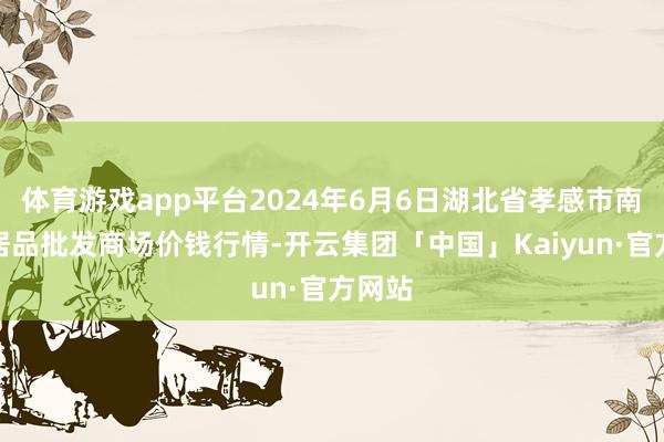 体育游戏app平台2024年6月6日湖北省孝感市南大农居品批发商场价钱行情-开云集团「中国」Kaiyun·官方网站