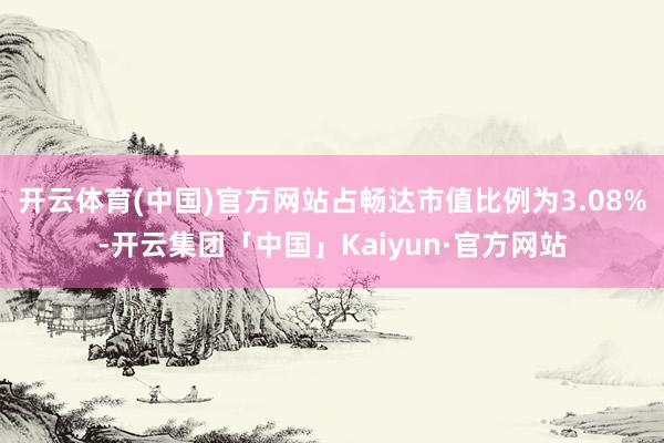 开云体育(中国)官方网站占畅达市值比例为3.08%-开云集团「中国」Kaiyun·官方网站