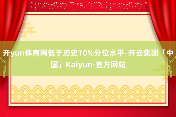 开yun体育网低于历史10%分位水平-开云集团「中国」Kaiyun·官方网站