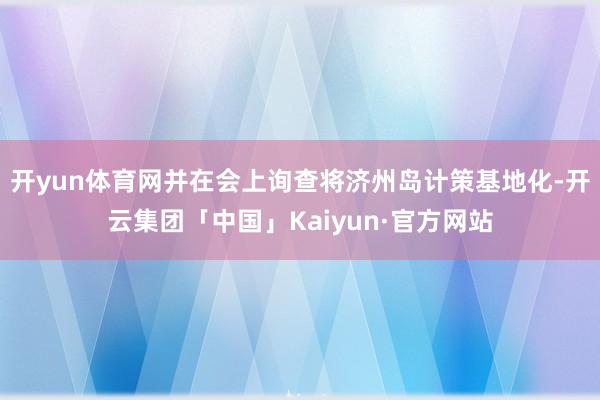 开yun体育网并在会上询查将济州岛计策基地化-开云集团「中国」Kaiyun·官方网站