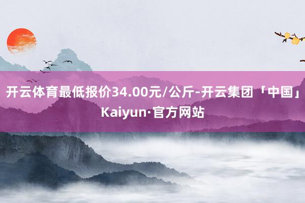 开云体育最低报价34.00元/公斤-开云集团「中国」Kaiyun·官方网站