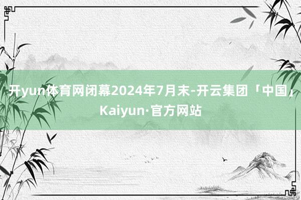 开yun体育网闭幕2024年7月末-开云集团「中国」Kaiyun·官方网站