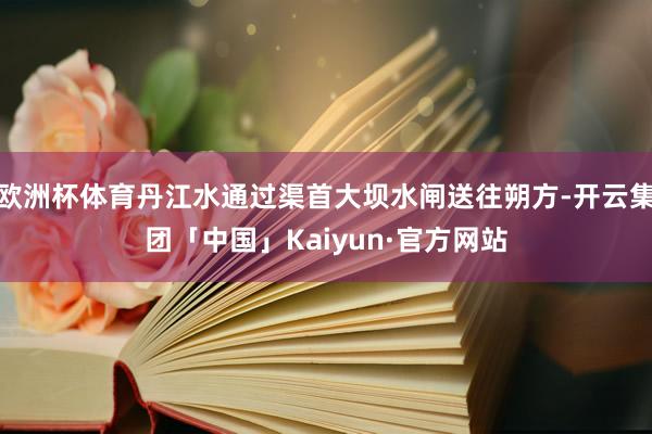 欧洲杯体育丹江水通过渠首大坝水闸送往朔方-开云集团「中国」Kaiyun·官方网站