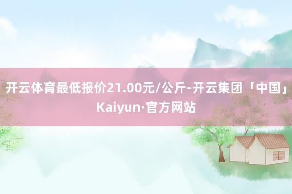 开云体育最低报价21.00元/公斤-开云集团「中国」Kaiyun·官方网站