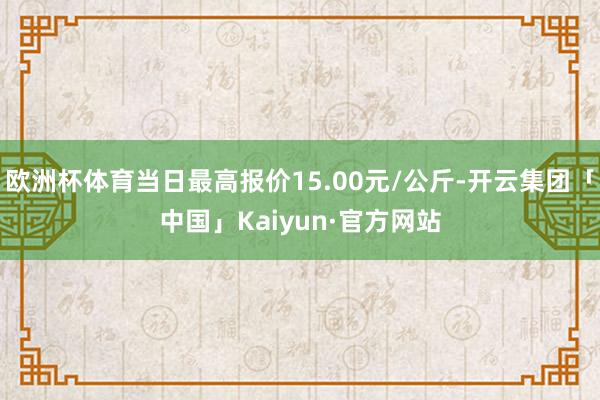 欧洲杯体育当日最高报价15.00元/公斤-开云集团「中国」Kaiyun·官方网站